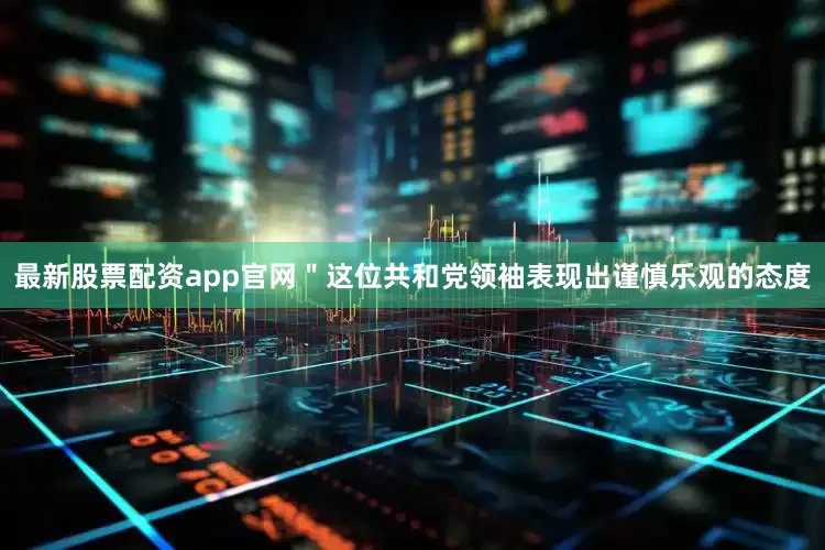 最新股票配资app官网＂这位共和党领袖表现出谨慎乐观的态度