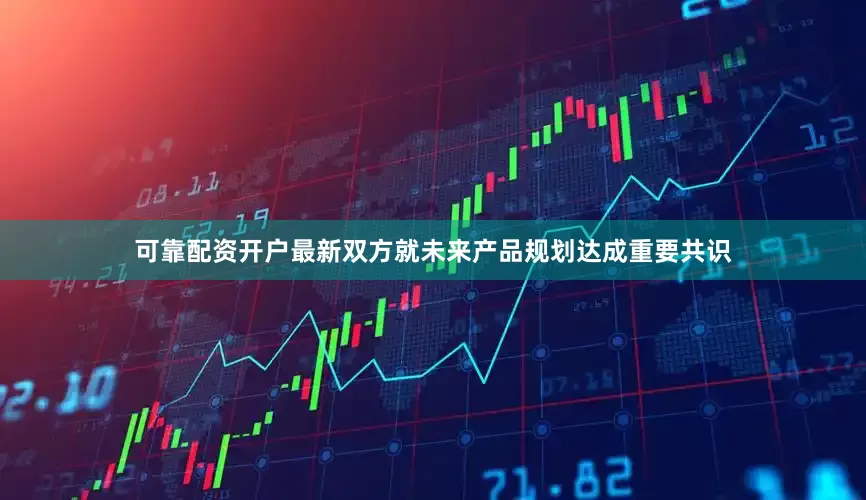可靠配资开户最新双方就未来产品规划达成重要共识