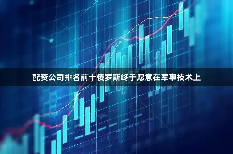 配资公司排名前十俄罗斯终于愿意在军事技术上