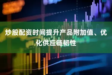 炒股配资时间提升产品附加值、优化供应链韧性