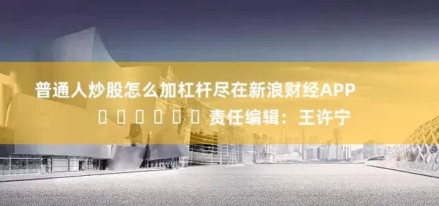 普通人炒股怎么加杠杆尽在新浪财经APP            						责任编辑：王许宁