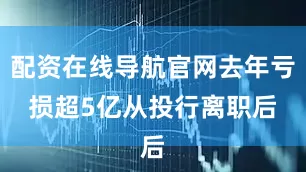 配资在线导航官网去年亏损超5亿　　从投行离职后