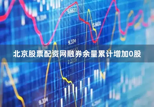 北京股票配资网融券余量累计增加0股