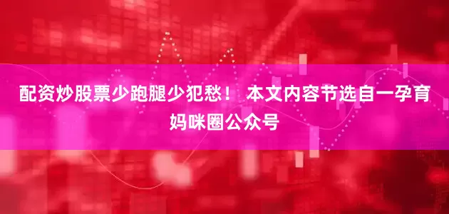配资炒股票少跑腿少犯愁！ 本文内容节选自一孕育妈咪圈公众号